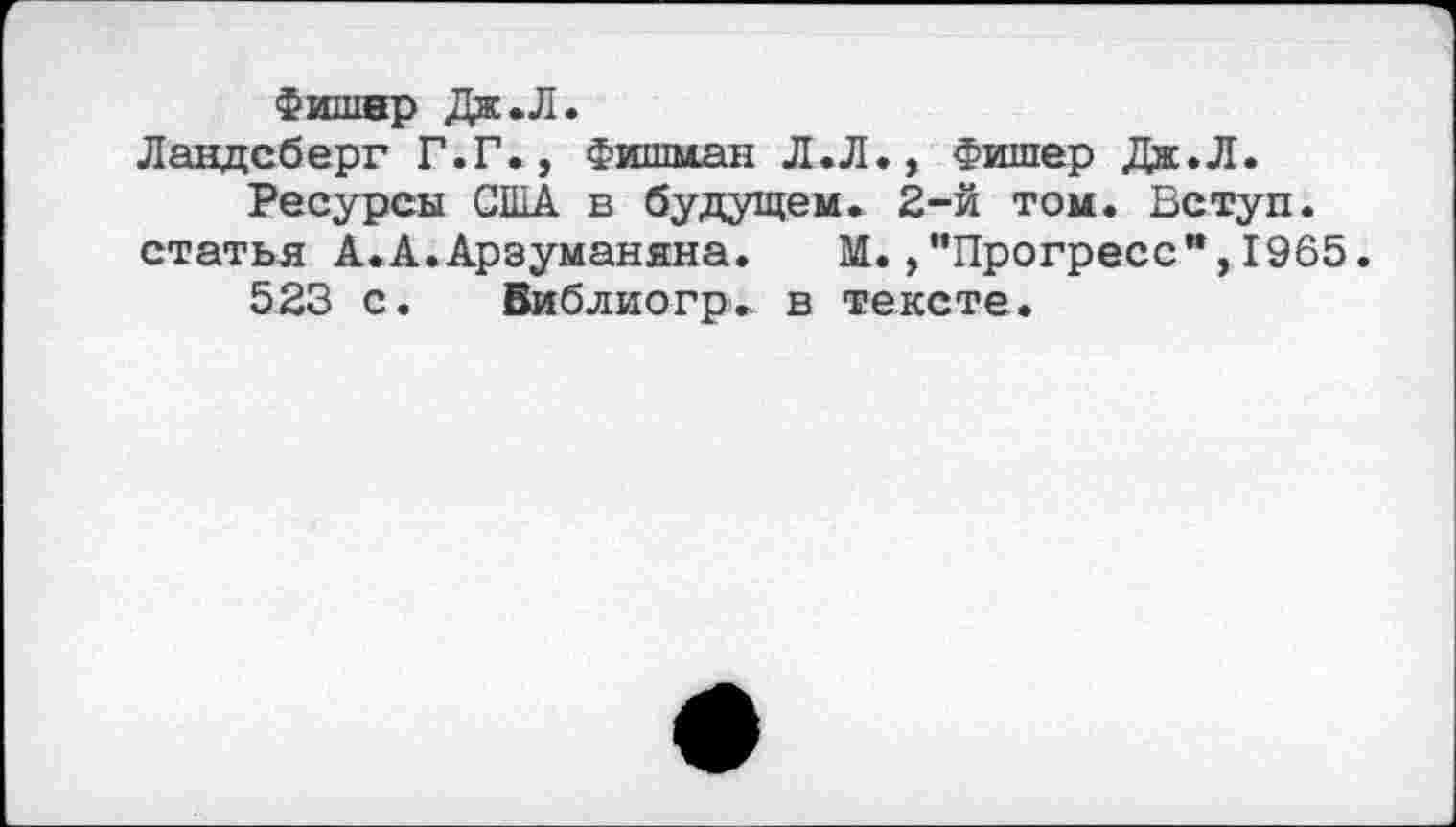 ﻿Фишер Дж .Л.
Ландсберг Г.Г., Фишман Л.Л., Фишер Дж.Л.
Ресурсы США в будущем. 2-й том. Вступ. статья А.А.Арзуманяна. М.,"Прогресс”,1965.
523 с. Виблиогр. в тексте.